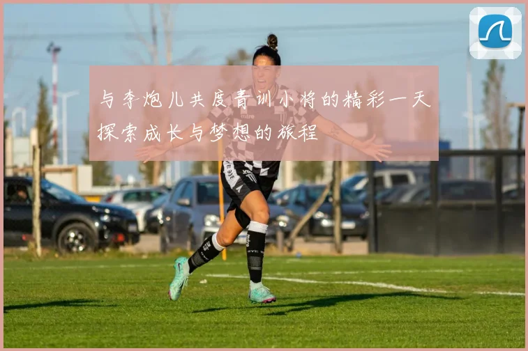 与李炮儿共度青训小将的精彩一天探索成长与梦想的旅程