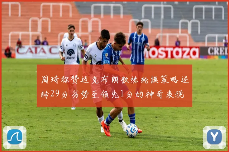 周琦称赞迈克布朗教练轮换策略逆转29分劣势至领先1分的神奇表现