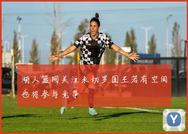 湖人篮网关注米切罗国王若有空间也将参与竞争