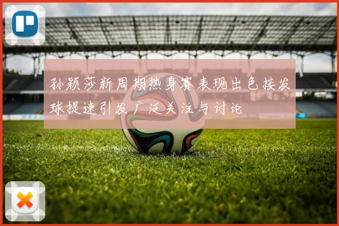孙颖莎新周期热身赛表现出色接发球提速引发广泛关注与讨论