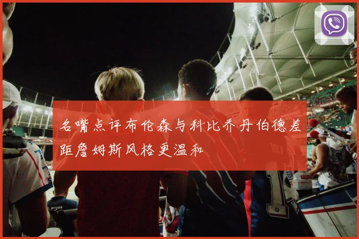 名嘴点评布伦森与科比乔丹伯德差距詹姆斯风格更温和