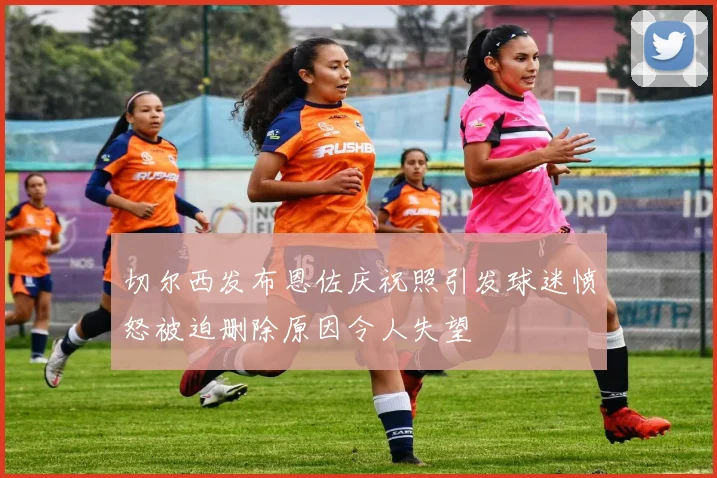 切尔西发布恩佐庆祝照引发球迷愤怒被迫删除原因令人失望