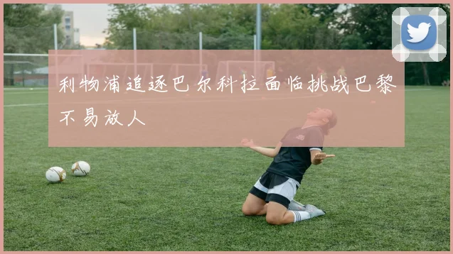 利物浦追逐巴尔科拉面临挑战巴黎不易放人