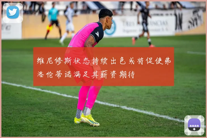 维尼修斯状态持续出色或将促使弗洛伦蒂诺满足其薪资期待
