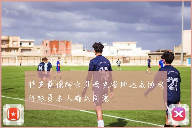 特罗萨德转会贝西克塔斯达成协议待球员本人确认同意