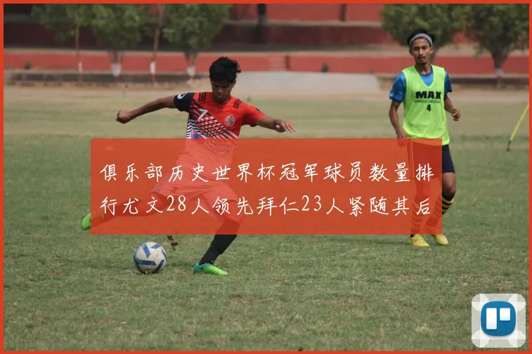 俱乐部历史世界杯冠军球员数量排行尤文28人领先拜仁23人紧随其后