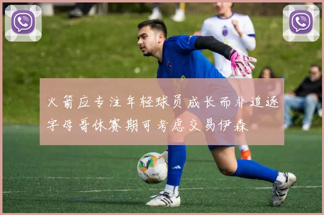 火箭应专注年轻球员成长而非追逐字母哥休赛期可考虑交易伊森