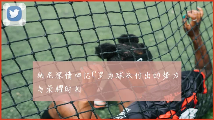 纳尼深情回忆C罗为球衣付出的努力与荣耀时刻
